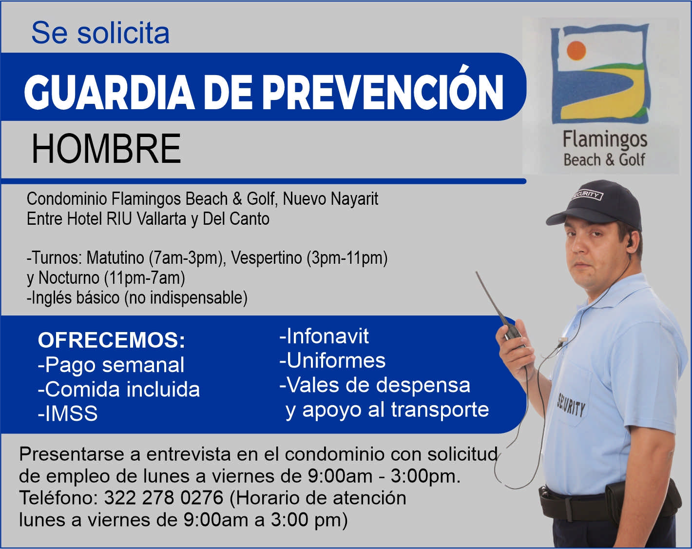 anuncio de Se solicitacuardia de prevencionhombrecondominio flamingos beach & golf, nuevo nayaritentre hotel riu vallarta y del canto-turnos: matutino (7am-3pm), vespertino (3pm-11 pm)flamingosbeach & golfy nocturno (11pm-7am)-ingles basico (no indispensable)ofrecemos:-pago semanal-comida incluida-imss-infonavit-uniformes-vales de despensay apoyo al transportepresentarse a entrevista en el condominio con solicitude empleo de lunes a viernes de 9:00am - 3:00pm.telefono: 322 278 0276 (horario de atencionlunes a viernes de 9:00am a 3:00 pm)