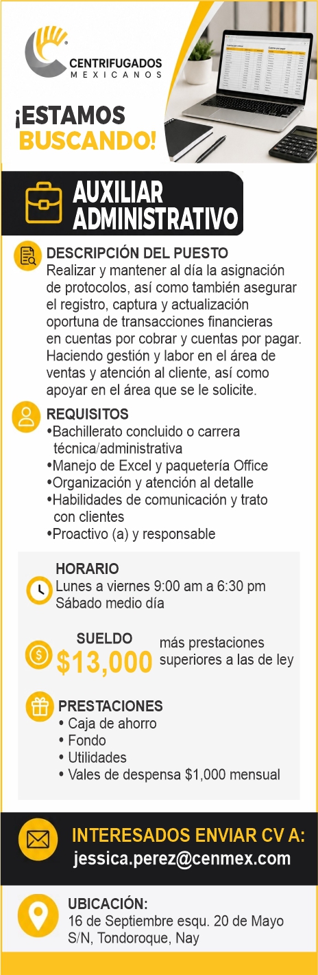 anuncio de Centrifugadosmexicanosiestamosbuscando!auxiliaradministrativodescripcion del puestorealizar y mantener al dia la asignacionde protocolos, asi como tambien asegurarei registro, captura y actualizacionoportuna de transacciones financierasen cuentas por cobrar y cuentas por pagar.haciendo gestion y labor en ei area deventas y atencion al cliente, asi comoapoyar en el area que se le solicite.orequisitos'bachillerato concluido o carreratecnica/administrativa'manejo de excel y paqueteria office'organizacion y atencion al detalle'habilidades de comunicacion y tratocon clientes'proactivo (a) y responsablehorariolunes a viernes 9:00 am a 6:30 pmsabado medio diasueldomas prestacioneso$13,ooosuperiores a las de leyoprestaciones? caja de ahorrofondo? utilidades? vales de despensa $i ,000 mensualinteresados enviar cv a:jessica.perez@cenmex.comubicacion:o16 de septiembre esqu. 20 de mayos/n, tondoroque, nay