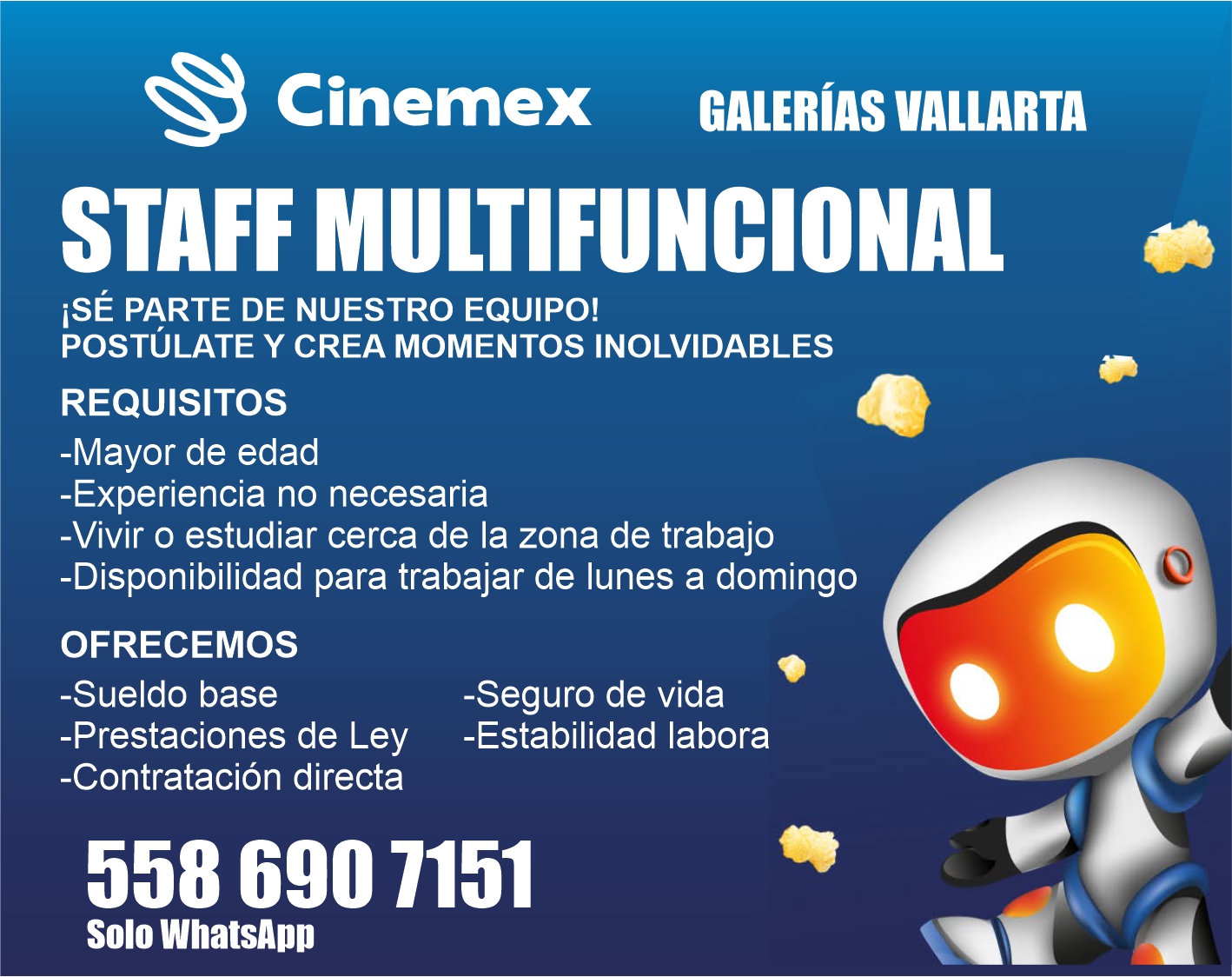 anuncio de Cinemex galerias vallartastaff multifuncionalise parte de nuestro equipo!postulate y crea momentos inolvidablesrequisitos-mayor de edad-experiencia no necesaria-vivir o estudiar cerca de la zona de trabajo-disponibilidad para trabajar de lunes a domingoofrecemos-sueldo base-seguro de vida-prestaciones de ley -estabilidad labora-contratacion directa558 690 7151solo whatsapp