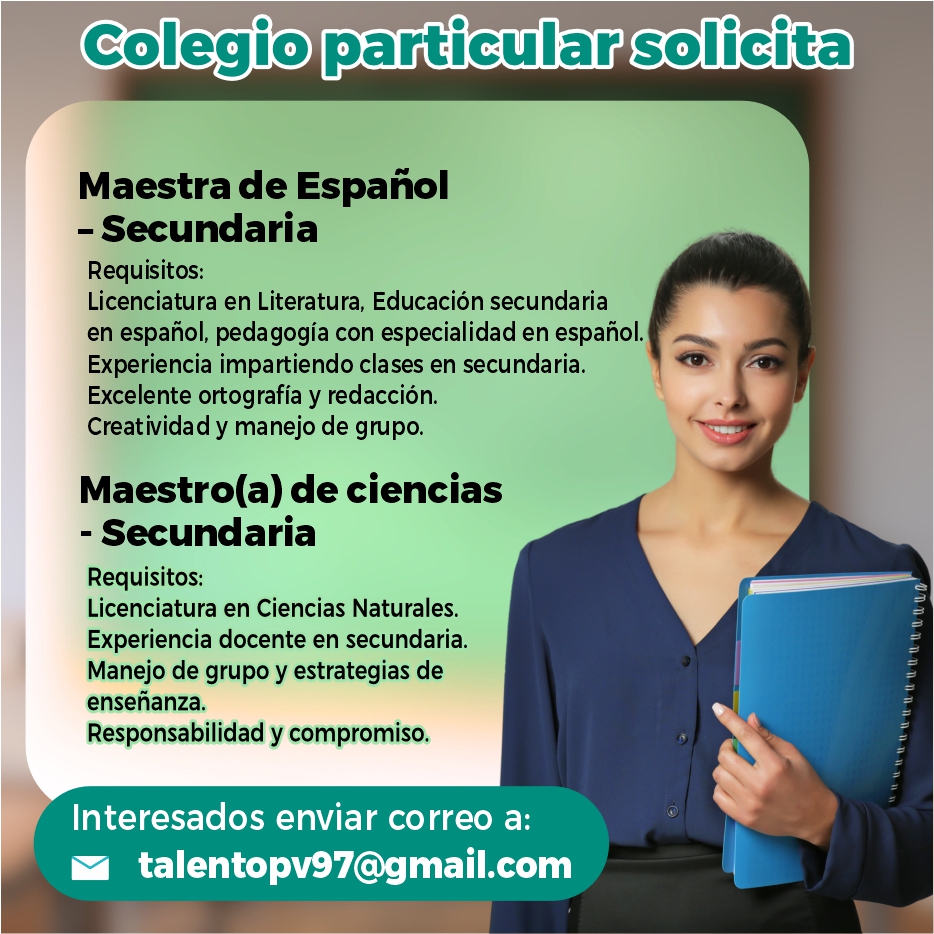 anuncio de Colegio particular solicitamaestra de espanol- secundariarequisitos:licenciatura en literatura, educacion secundariaen espanol, pedagogia con especialidad en espanol.experiencia impartiendo clases en secundaria.excelente ortografia y redaccion.creatividad y manejo de grupo.maestro(a) de ciencias- secundariarequisitos:licenciatura en ciencias naturales.experiencia docente en secundaria.manejo de grupo y estrategias deensenanza.responsabilidad y compromiso.interesados enviar correo a:talentopv97@gmail.com