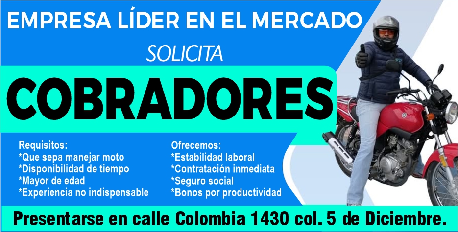 anuncio de Empresa lider en el mercadosolicitacobradoresrequisitos:*que sepa manejar moto*disponibilidad de tiempo*mayor de edadofrecemos:*estabilidad laboral*contratacion inmediata*seguro social*experiencia no indispensable*bonos por productividadpresentarse en calle colombia 1430 col. 5 de diciembre.