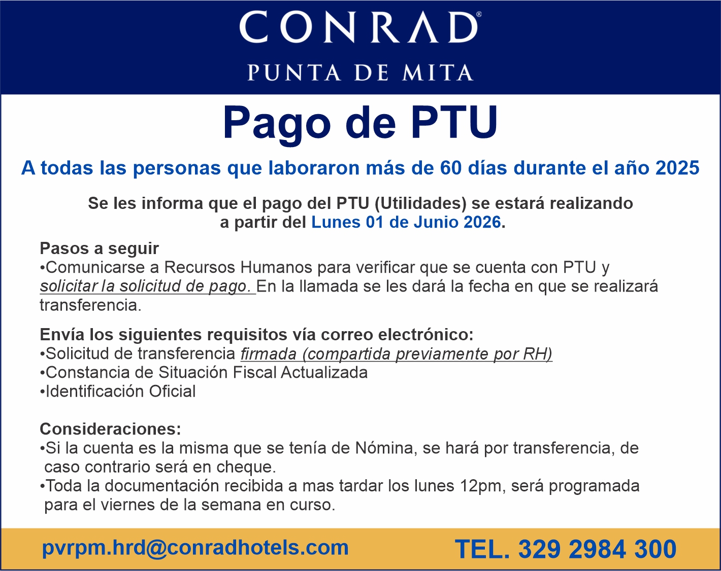 anuncio de Conradpunta de mitapago de ptija todas las personas que laboraron mas de 60 dias durante el ano 2025se les informa que el pago del p tu (utilidades) se estara realizandoa partir del lunes 01 de junio 2026.pasos a seguir?comunicarse a recursos humanos para verificar que se cuenta con p tu ysolicitarla solicitud de pago. en la llamada se les dara la fecha en que se realizaratransferencia.envia los siguientes requisitos via correo electronico:'solicitud de transferencia firmada (compartida previamente por rh)?constancia de situacion fiscal actualizada?ldentificacion oficialconsideraciones:?si la cuenta es la misma que se tenia de nomina, se hara por transferencia, decaso contrario sera en cheque.'toda la documentacion recibida a mas tardar los lunes 12pm, sera programadapara el viernes de la semana en curso.pvrpm.hrd@conradhotels.comtel. 329 2984 300
