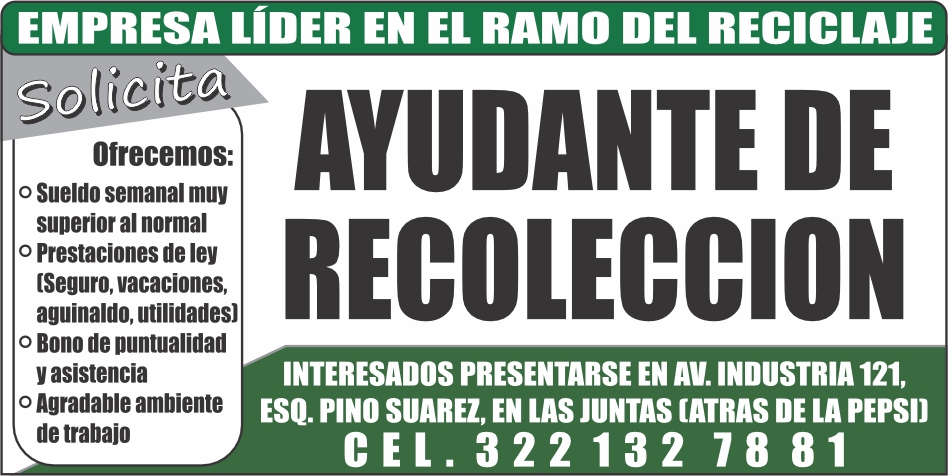 anuncio de Empresa lider en el ramo del reciclajeofrecemos:o sueldo semanal muysuperior al normalo prestaciones de ley[seguro, vacaciones,aguinaldo, utilidades)o bono de puntualidady asistenciao agradable ambientede trabajoayudante derecoleccioninteresados presentarse en av. industria 121,esq. pino suarez, en las juntas (atras de la pepsi)cel. 322132 7881