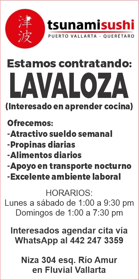 anuncio de Tsunamisushipuerto vallarta - queretaroestamos contratando:lavaloza(interesado en aprender cocina)ofrecemos:-atractivo sueldo semanal-propinas diarias-alimentos diarios-apoyo en transporte nocturno-excelente ambiente laboralhorarios:lunes a sabado de 1:00 a 9:30 pmdomingos de 1:00 a 7:30 pminteresados agendar cita viawhatsapp al 442 247 3359niza 304 esq. rio amuren fluvial vallarta