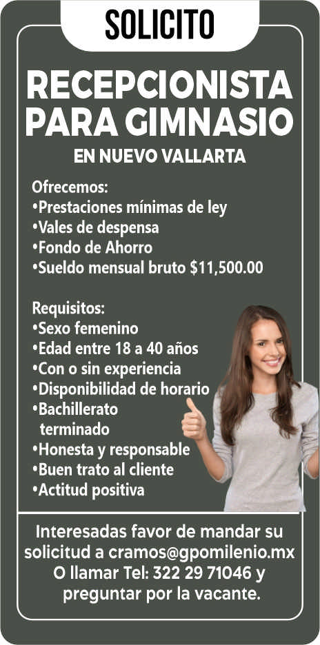 anuncio de Solicitorecepcionistapara cimnasioen nuevo vallartaofrecemos:'prestaciones minimas de ley'vales de despensa?fondo de ahorro'sueldo mensual bruto $11,500.00requisitos:'sexo femenino'edad entre 18 a 40 anos'con o sin experiencia'disponibilidad de horario'bachilleratoterminado'honesta y responsable'buen trato al cliente'actitud positivainteresadas favor de mandar susolicitud a cramos@gpomilenio.mxo llamar tel: 322 29 71046 ypreguntar por la vacante.