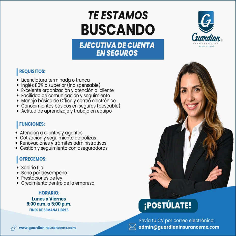 anuncio de Te estamosbuscandoejecutiva de cuentaen segurosi requisitos:? licenciatura terminada o trunca? ingles 80% o superior (indispensable)? excelente organizacion y atencion al cliente? facilidad de comunicacion y seguimiento? manejo basico de office y correo electronico? conocimientos basicos en seguros (deseable)? actitud de aprendizaje y trabajo en equipofunciones:? atencion a clientes y agentes? cotizacion y seguimiento de polizas? renovaciones y tramites administrativos? gestion y seguimiento con aseguradorasofrecemos:? salario fijo? bono por desempeno? prestaciones de ley? crecimiento dentro de la empresahorario:lunes a viernes9:00 a.m. a 5:00 p.m.fines de semana libreswww.guardianinsurancemx.compostulate!envia tu cv por correo electronico:admin@guardianinsurancemx.com