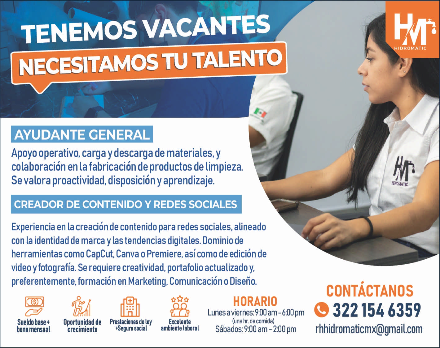 anuncio de Tenemos vacantesnecesitamos tu talentoayudante generalapoyo operativo, carga y descarga de materiales, ycolaboracion en la fabricacion de productos de limpieza.se valora proactividad, disposicion y aprendizaje.creador de contenido y redes socialesexperiencia en la creacion de contenido para redes sociales, alineadocon la identidad de marca y las tendencias digitales. dominio deherramientas como capcut, canva o premiere, asi como de edicion devideo y fotografia. se requiere creatividad, portafolio actualizado y,preferentemente, formacion en marketing, comunicacion o diseno.sueldobase?bono mensualooportunidad de prestaciones deley*seguro socialcrecimientoexcelenteambiente laboralhorariolunes a viernes: 900 am - 6:00 pm(una hr. de comida)sabados: 9.00 am - 2:00 pmidromaticcontactanose 6359rhhidromaticmx@gmailcom