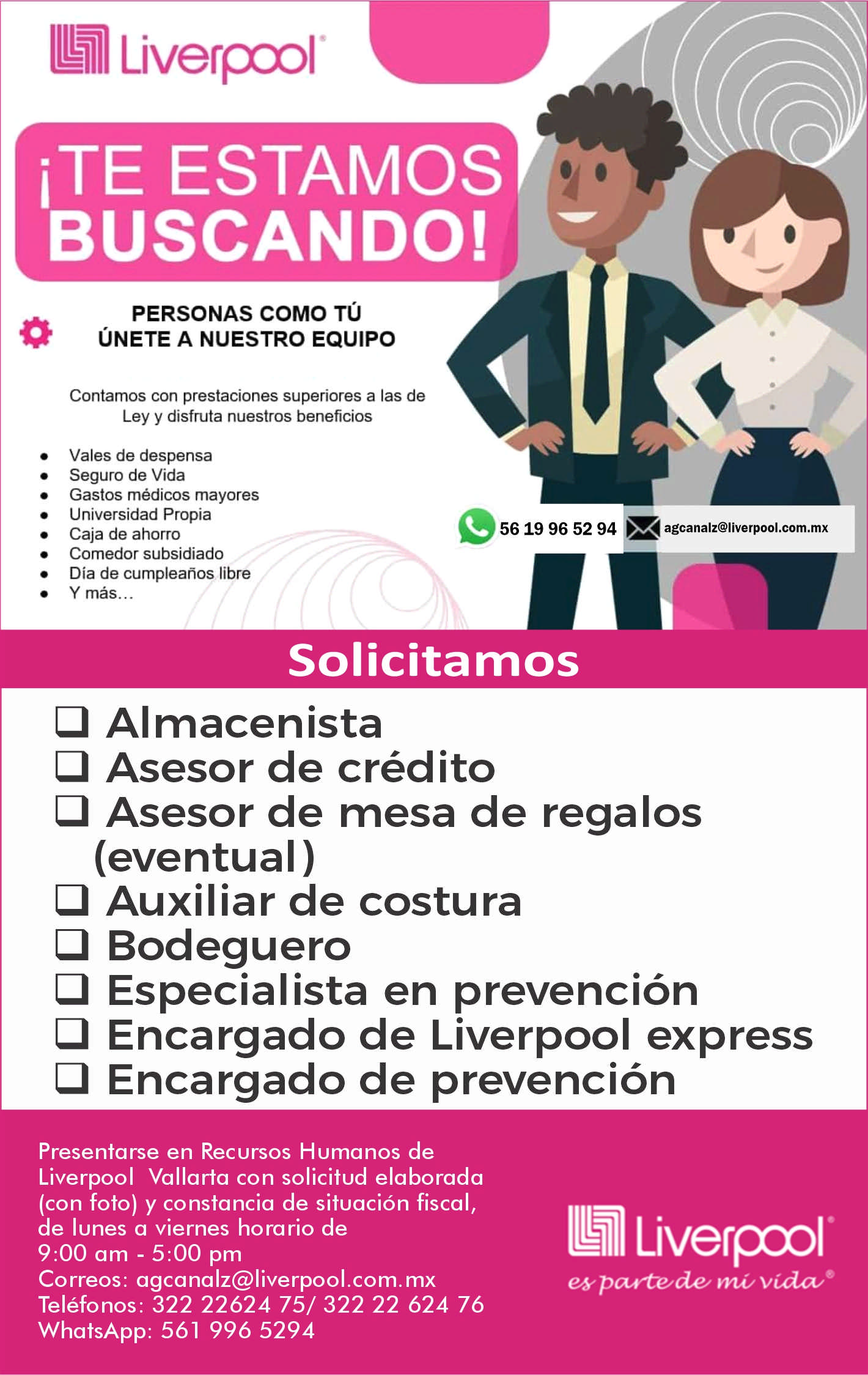 anuncio de Imi liverpool'estamosbuscando!personas como tuunete a nuestro equipocontamos con prestaciones superiores a las deley y disfruta nuestros beneficiosvales de despensaseguro de vidagastos medicos mayoresuniversidad propiacaja de ahorrocomedor subsidiadodia de cumpleanos librey mas...56 19 96 52 94 agcanalz@liverpool.com.mxsolicitamosalmacenistacl asesor de creditoasesor de mesa de regalos(eventual )cl auxiliar de costuracl bodegueroespecialista en prevencionencargado de liverpool expressencargado de prevencionpresentarse en recursos humanos deliverpool vallarta con solicitud elaborada(con foto) y constancia de situacion fiscal,de lunes a viernes horario de9:00 am - 5:00 pmcorreos: agcanalz@liverpool.com.mxtelefonos: 322 22624 75/ 322 22 624 76whatsapp: 561 996 5294l"e& vodz:ve