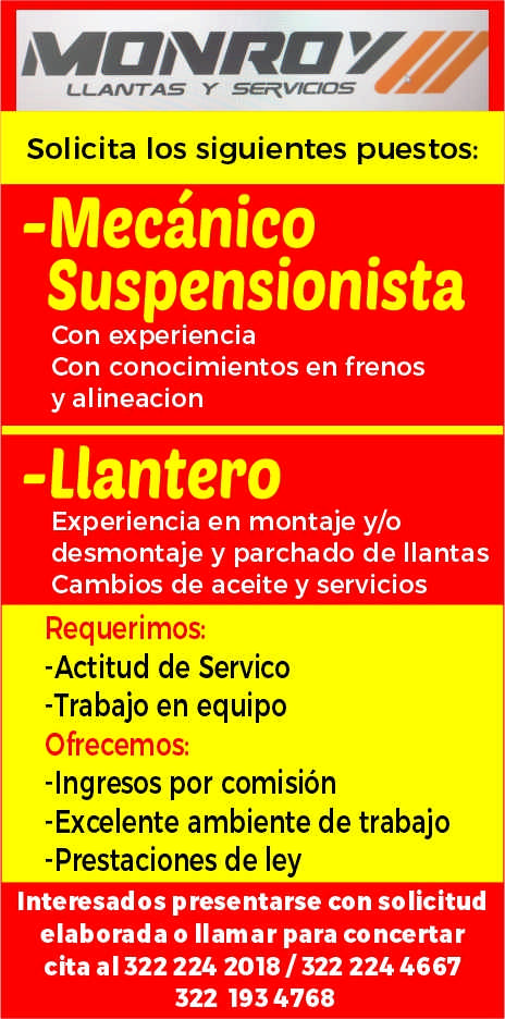 anuncio de Llantas ysolicita los siguientes puestos:-mecanicosuspensionistacon experienciacon conocimientos en frenosy alineacion-llanteroexperiencia en montaje y/odesmontaje y parchado de llantascambios de aceite y serviciosrequerimos:-actitud de servico-trabajo en equipoofrecemos:-ingresos por comision-excelente ambiente de trabajo-prestaciones de leyinteresados presentarse con solicitudelaborada o llamar para concertarcita al 322 224 2018 / 322 224 4667322 1934768