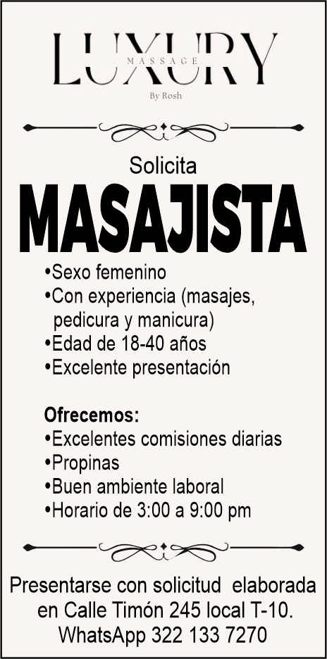 anuncio de Solicitamasajista'sexo femenino'con experiencia (masajes,pedicura y manicura)'edad de 18-40 anos'excelente presentacionofrecemos:'excelentes comisiones diarias,propinas'buen ambiente laboral'horario de 3:00 a 9:00 pmpresentarse con solicitud elaboradaen calle timon 245 local t-10.whatsapp 322 133 7270