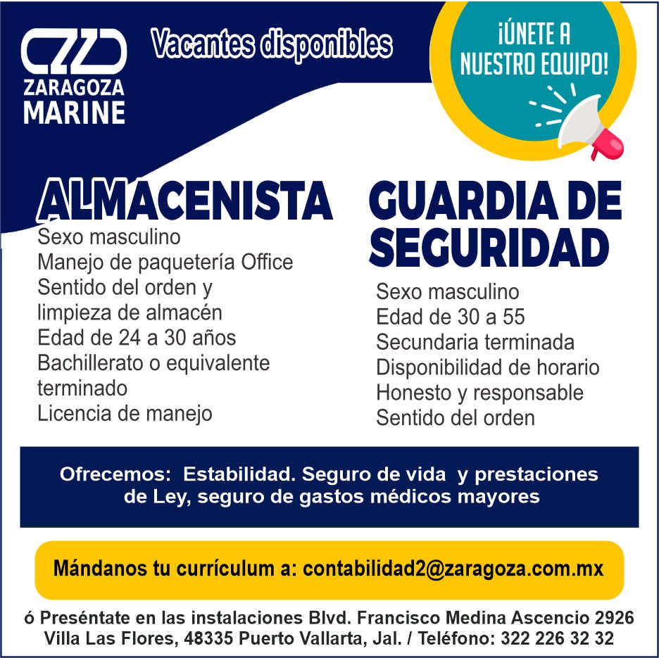 anuncio de Vacantes disponibleszaragozamarineiunete rnuestro equipo!almacenista cuardiadesexo masculinomanejo de paqueteria officesentido del orden ylimpieza de almacenedad de 24 a 30 anosbachillerato o equivalenteterminadolicencia de manejosecuridadsexo masculinoedad de 30 a 55secundaria terminadadisponibilidad de horariohonesto y responsablesentido del ordenofrecemos: estabilidad. seguro de vida y prestacionesde ley, seguro de gastos medicos mayoresmandanos tu curriculum a: contabilidad2@zaragoza.com.mxo presentate en las instalaciones blvd. francisco medina ascencio 2926villa las flores, 48335 puerto vallarta, jal. 1 telefono: 322 226 32 32